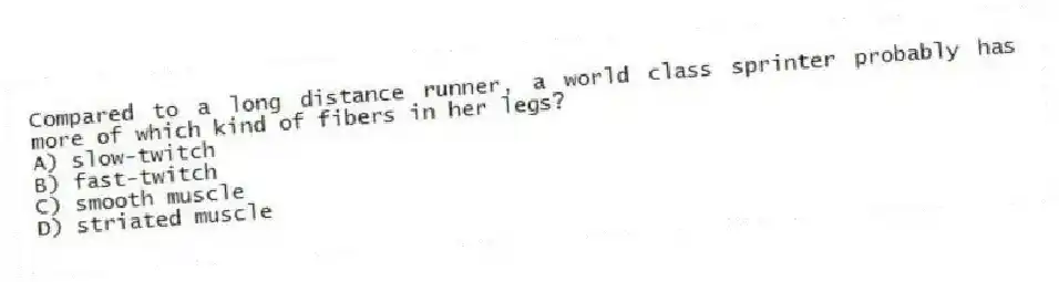 Compared to a long distance runner, a world class sprinter probably has more of which kind of fibers in her legs?
A) slow-twitch
B) fast-twitch
C) smooth muscle
D) striated muscle