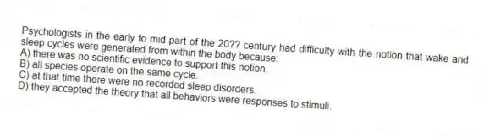 Psychologists in the early to mid part of the 20?? century had difficulty with the notion that wake and sleep cycles were generated from within the body because:
A) there was no scientific evidence to support this notion.
B) all species operate on the same cycle.
C) at that time there were no recorded sleep disorders.
D) they accepted the theory that all behaviors were responses to stimuli.