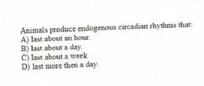 Animals produce endogenous circadian rhythms that:
A) last about an hour.
B) last about a day.
C) last about a week
D) last more then a day.