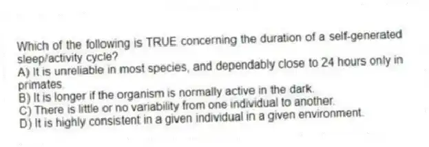 Which of the following is TRUE concerning the duration of a self-generated sleep/activity cycle?
A) It is unreliable in most species, and dependably close to 24 hours only in primates.
B) It is longer if the organism is normally active in the dark.
C) There is little or no variability from one individual to another.
D) It is highly consistent in a given individual in a given environment.