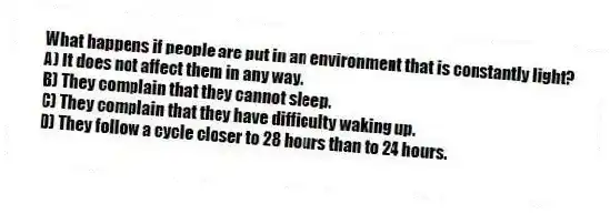 What happens if people are put in an environment that is constantly light?
A) It does not affect them in any way.
B) They complain that they cannot sleep.
C) They complain that they have difficulty waking up.
D) They follow a cycle closer to 28 hours than to 24 hours.
