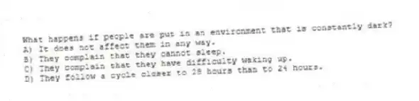 What happens if people are put in an environment that is constantly dark?
A) It does not affect them in any way.
B) They complain that they cannot sleep.
C) They complain that they have difficulty waking up.
D) They follow a cycle closer to 28 hours than to 24 hours.