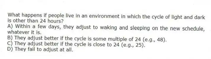 What happens if people live in an environment in which the cycle of light and dark is other than 24 hours?
A) Within a few days, they adjust to waking and sleeping on the new schedule, whatever it is.
B) They adjust better if the cycle is some multiple of 24 (e.g., 48).
C) They adjust better if the cycle is close to 24 (e.g., 25).
D) They fail to adjust at all.