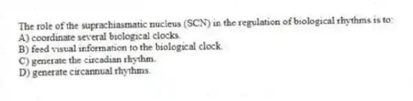 The role of the suprachiasmatic nucleus (SCN) in the regulation of biological rhythms is to:
A) coordinate several biological clocks.
B) feed visual information to the biological clock.
C) generate the circadian rhythm.
D) generate circannual rhythms.