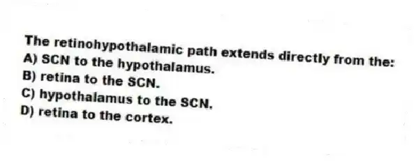 The retinohypothalamic path extends directly from the:
A) SCN to the hypothalamus.
B) retina to the SCN.
C) hypothalamus to the SCN.
D) retina to the cortex.