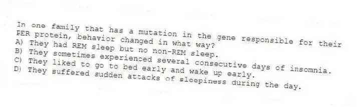 In one family that has a mutation in the gene responsible for their PER protein, behavior changed in what way?
A) They had REM sleep but no non-REM sleep.
B) They sometimes experienced several consecutive days of insomnia.
C) They liked to go to bed early and wake up early.
D) They suffered sudden attacks of sleepiness during the day.