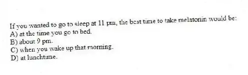 If you wanted to go to sleep at 11 pm, the best time to take melatonin would be:
A) at the time you go to bed.
B) about 9 pm.
C) when you wake up that morning.
D) at lunchtime.
