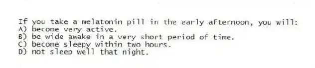 If you take a melatonin pill in the early afternoon, you will:
A) become very active.
B) be wide awake in a very short period of time.
C) become sleepy within two hours.
D) not sleep well that night.