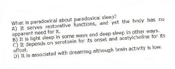 What is paradoxical about paradoxical sleep?
A) It serves restorative functions, and yet the body has no apparent need for it.
B) It is light sleep in some ways and deep sleep in other ways.
C) It depends on serotonin for its onset and acetylcholine for its offset.
D) It is associated with dreaming although brain activity is low.