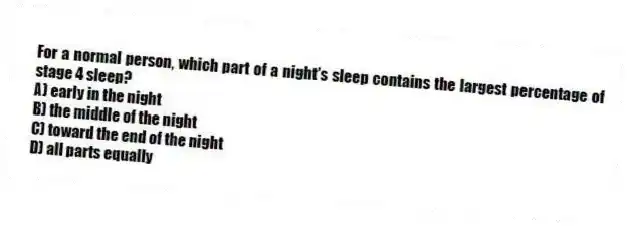 For a normal person, which part of a night's sleep contains the largest percentage of stage 4 sleep?
A) early in the night
B) the middle of the night
C) toward the end of the night
D) all parts equally