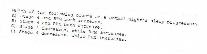 Which of the following occurs as a normal night's sleep progresses?
A) Stage 4 and REM both increase.
B) Stage 4 and REM both decrease.
C) Stage 4 increases, while REM decreases.
D) Stage 4 decreases, while REM increases.