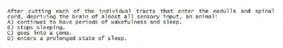 After cutting each of the individual tracts that enter the medulla and spinal cord, depriving the brain of almost all sensory input, an animal:
A) continues to have periods of wakefulness and sleep.
B) stops sleeping.
C) goes into a coma.
D) enters a prolonged state of sleep.