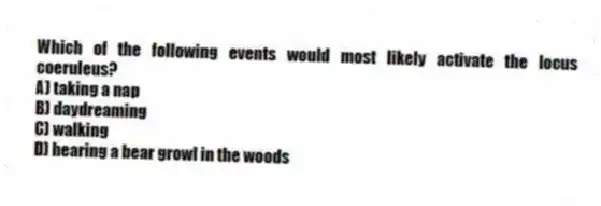 Which of the following events would most likely activate the locus coeruleus?
A) taking a nap
B) daydreaming
C) walking
D) hearing a bear growl in the woods