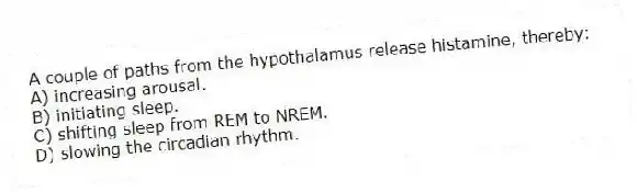 A couple of paths from the hypothalamus release histamine, thereby:
A) increasing arousal.
B) initiating sleep.
C) shifting sleep from REM to NREM.
D) slowing the circadian rhythm.