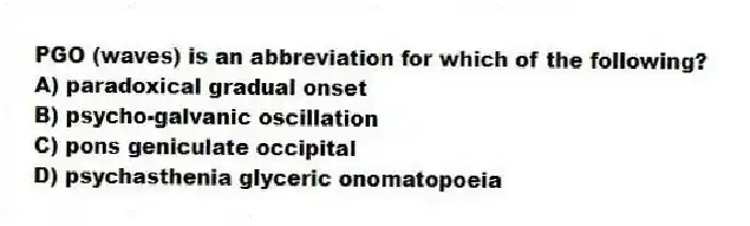 PGO (waves) is an abbreviation for which of the following?
A) paradoxical gradual onset
B) psycho-galvanic oscillation
C) pons geniculate occipital
D) psychasthenia glyceric onomatopoeia