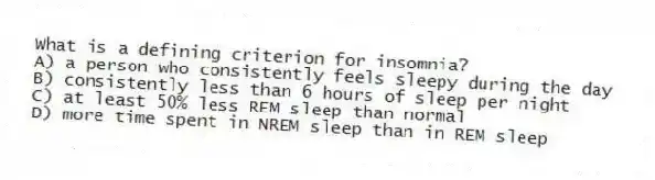 What is a defining criterion for insomnia?
A) a person who consistently feels sleepy during the day
B) consistently less than 6 hours of sleep per night
C) at least 50% less REM sleep than normal
D) more time spent in NREM sleep than in REM sleep