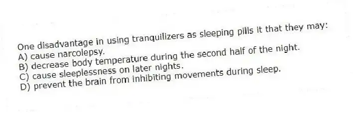 One disadvantage in using tranquilizers as sleeping pills it that they may:
A) cause narcolepsy.
B) decrease body temperature during the second half of the night.
C) cause sleeplessness on later nights.
D) prevent the brain from inhibiting movements during sleep.