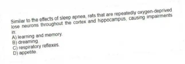 Similar to the effects of sleep apnea, rats that are repeatedly oxygen-deprived lose neurons throughout the cortex and hippocampus, causing impairments in:
A) learning and memory.
B) dreaming.
C) respiratory reflexes.
D) appetite.
