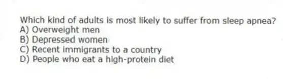 Which kind of adults is most likely to suffer from sleep apnea?
A) Overweight men
B) Depressed women
C) Recent immigrants to a country
D) People who eat a high-protein diet