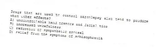 Drugs that are used to control narcolepsy also tend to produce what other effects?
A) uncontrollable hand tremors and facial tics
B) increased wakefulness
C) reduction of sympathetic arousal
D) relief from the symptoms of schizophrenia