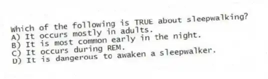 Which of the following is TRUE about sleepwalking?
A) It occurs mostly in adults.
B) It is most common early in the night.
C) It occurs during REM.
D) It is dangerous to awaken a sleepwalker.