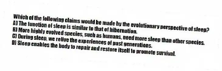 Which of the following claims would be made by the evolutionary perspective of sleep?
A) The function of sleep is similar to that of hibernation.
B) More highly evolved species, such as humans, need more sleep than other species.
C) During sleep, we relive the experiences of past generations.
D) Sleep enables the body to repair and restore itself to promote survival.
