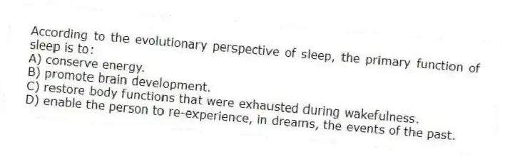 According to the evolutionary perspective of sleep, the primary function of sleep is to:
A) conserve energy.
B) promote brain development.
C) restore body functions that were exhausted during wakefulness.
D) enable the person to re-experience, in dreams, the events of the past.
