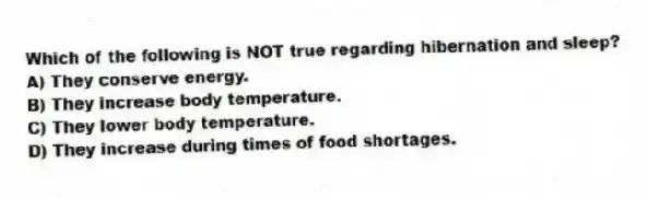 Which of the following is NOT true regarding hibernation and sleep?
A) They conserve energy.
B) They increase body temperature.
C) They lower body temperature.
D) They increase during times of food shortages.