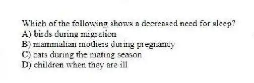 Which of the following shows a decreased need for sleep?
A) birds during migration
B) mammalian mothers during pregnancy
C) cats during the mating season
D) children when they are ill