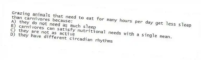 Grazing animals that need to eat for many hours per day get less sleep than carnivores because:
A) they do not need as much sleep
B) carnivores can satisfy nutritional needs with a single mean.
C) they are not as active
D) they have different circadian rhythms