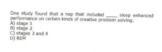 One study found that a nap that included ____ sleep enhanced performance on certain kinds of creative problem solving.
A) stage 1
B) stage 2
C) stages 3 and 4
D) REM