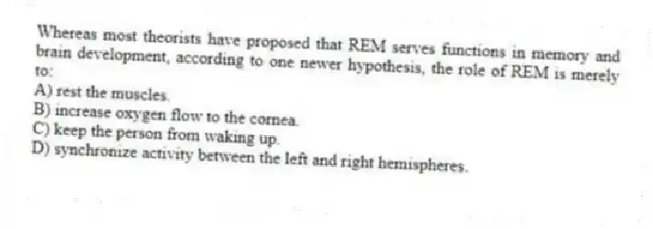 Whereas most theorists have proposed that REM serves functions in memory and brain development, according to one newer hypothesis, the role of REM is merely to:
A) rest the muscles.
B) increase oxygen flow to the cornea.
C) keep the person from waking up.
D) synchronize activity between the left and right hemispheres.