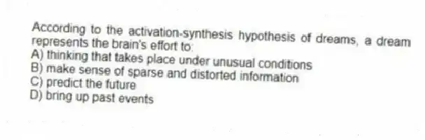 According to the activation-synthesis hypothesis of dreams, a dream represents the brain's effort to:
A) thinking that takes place under unusual conditions
B) make sense of sparse and distorted information
C) predict the future
D) bring up past events