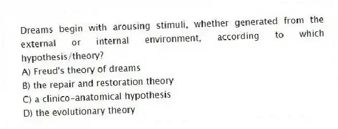 Dreams begin with arousing stimuli, whether generated from the external or internal environment, according to which hypothesis/theory?
A) Freud's theory of dreams
B) the repair and restoration theory
C) a clinico-anatomical hypothesis
D) the evolutionary theory