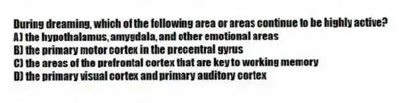 During dreaming, which of the following area or areas continue to be highly active?
A) the hypothalamus, amygdala, and other emotional areas
B) the primary motor cortex in the precentral gyrus
C) the areas of the prefrontal cortex that are key to working memory
D) the primary visual cortex and primary auditory cortex