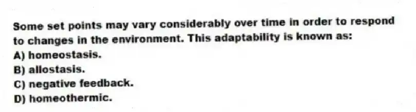 Some set points may vary considerably over time in order to respond to changes in the environment. This adaptability is known as:
A) homeostasis.
B) allostasis.
C) negative feedback.
D) homeothermic.