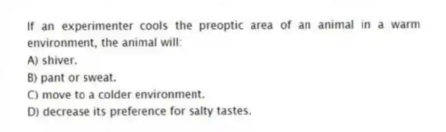 If an experimenter cools the preoptic area of an animal in a warm environment, the animal will:
A) shiver.
B) pant or sweat.
C) move to a colder environment.
D) decrease its preference for salty tastes.