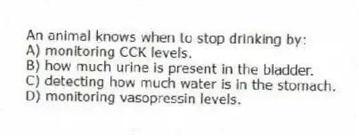 An animal knows when to stop drinking by:
A) monitoring CCK levels.
B) how much urine is present in the bladder.
C) detecting how much water is in the stomach.
D) monitoring vasopressin levels.