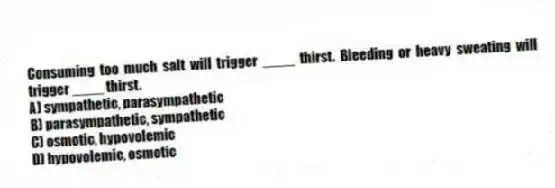Consuming too much salt will trigger ____ thirst. Bleeding or heavy sweating will trigger ____ thirst.
A) sympathetic, parasympathetic
B) parasympathetic, sympathetic
C) osmotic, hypovolemic
D) hypovolemic, osmotic