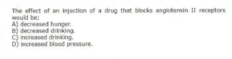 The effect of an injection of a drug that blocks angiotensin II receptors would be:
A) decreased hunger.
B) decreased drinking.
C) increased drinking.
D) increased blood pressure.