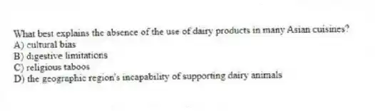 What best explains the absence of the use of dairy products in many Asian cuisines?
A) cultural bias
B) digestive limitations
C) religious taboos
D) the geographic region's incapability of supporting dairy animals