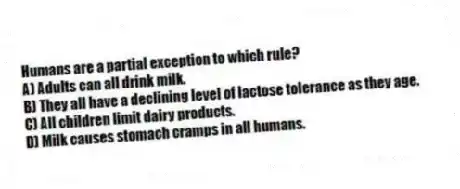 Humans are a partial exception to which rule?
A) Adults can all drink milk.
B) They all have a declining level of lactose tolerance as they age.
C) All children limit dairy products.
D) Milk causes stomach cramps in all humans.