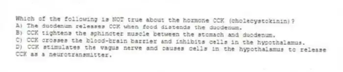 Which of the following is NOT true about the hormone CCK (cholecystokinin)?
A) The duodenum releases CCK when food distends the duodenum.
B) CCK tightens the sphincter muscle between the stomach and duodenum.
C) CCK crosses the blood-brain barrier and inhibits cells in the hypothalamus.
D) CCK stimulates the vagus nerve and causes cells in the hypothalamus to release CCK as a neurotransmitter.