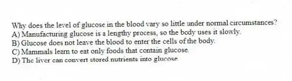 Why does the level of glucose in the blood vary so little under normal circumstances?
A) Manufacturing glucose is a lengthy process, so the body uses it slowly.
B) Glucose does not leave the blood to enter the cells of the body.
C) Mammals learn to eat only foods that contain glucose.
D) The liver can convert stored nutrients into glucose.