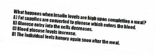 What happens when insulin levels are high upon completing a meal?
A) Fat supplies are converted to glucose which enters the blood.
B) Glucose entry into the cells decreases.
C) Blood glucose levels increase.
D) The individual feels hungry again soon after the meal.