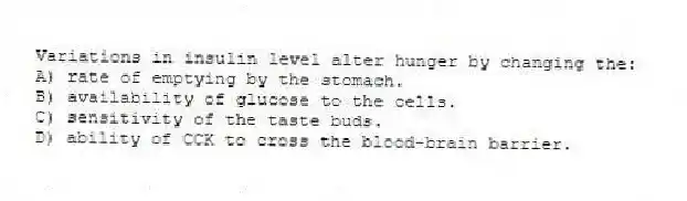 Variations in insulin level alter hunger by changing the:
A) rate of emptying by the stomach.
B) availability of glucose to the cells.
C) sensitivity of the taste buds.
D) ability of CCK to cross the blood-brain barrier.