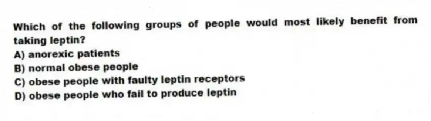 Which of the following groups of people would most likely benefit from taking leptin?
A) anorexic patients
B) normal obese people
C) obese people with faulty leptin receptors
D) obese people who fail to produce leptin