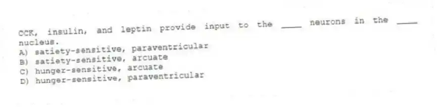 CCK, insulin, and leptin provide input to the ____ neurons in the ____ nucleus.
A) satiety-sensitive, paraventricular
B) satiety-sensitive, arcuate
C) hunger-sensitive, arcuate
D) hunger-sensitive, paraventricular
