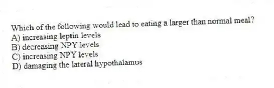 Which of the following would lead to eating a larger than normal meal?
A) increasing leptin levels
B) decreasing NPY levels
C) increasing NPY levels
D) damaging the lateral hypothalamus