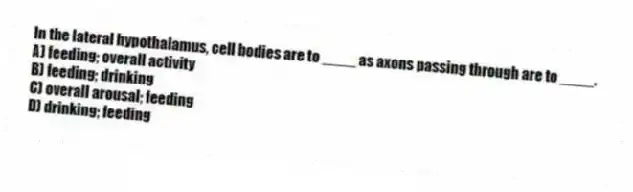 In the lateral hypothalamus, cell bodies are to ____ as axons passing through are to ____.
A) feeding; overall activity
B) feeding; drinking
C) overall arousal; feeding
D) drinking; feeding